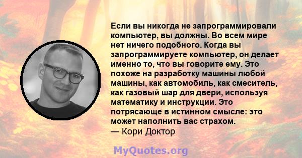 Если вы никогда не запрограммировали компьютер, вы должны. Во всем мире нет ничего подобного. Когда вы запрограммируете компьютер, он делает именно то, что вы говорите ему. Это похоже на разработку машины любой машины,