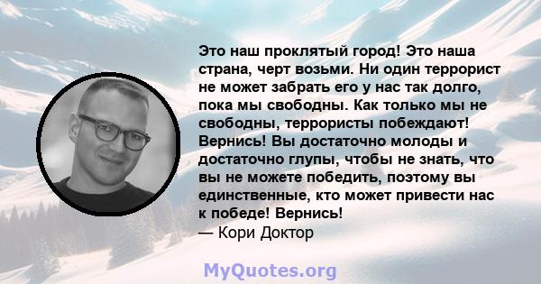 Это наш проклятый город! Это наша страна, черт возьми. Ни один террорист не может забрать его у нас так долго, пока мы свободны. Как только мы не свободны, террористы побеждают! Вернись! Вы достаточно молоды и