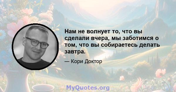 Нам не волнует то, что вы сделали вчера, мы заботимся о том, что вы собираетесь делать завтра.