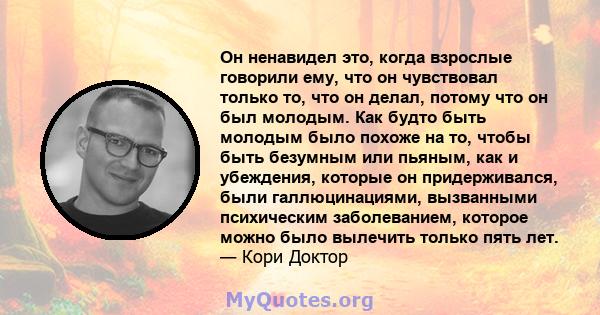 Он ненавидел это, когда взрослые говорили ему, что он чувствовал только то, что он делал, потому что он был молодым. Как будто быть молодым было похоже на то, чтобы быть безумным или пьяным, как и убеждения, которые он