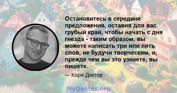 Остановитесь в середине предложения, оставив для вас грубый край, чтобы начать с дня гнезда - таким образом, вы можете написать три или пять слов, не будучи творческим, и, прежде чем вы это узнаете, вы пишете.