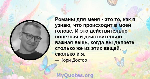 Романы для меня - это то, как я узнаю, что происходит в моей голове. И это действительно полезная и действительно важная вещь, когда вы делаете столько же из этих вещей, сколько и я.