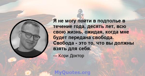 Я не могу пойти в подполье в течение года, десять лет, всю свою жизнь, ожидая, когда мне будет передана свобода. Свобода - это то, что вы должны взять для себя.