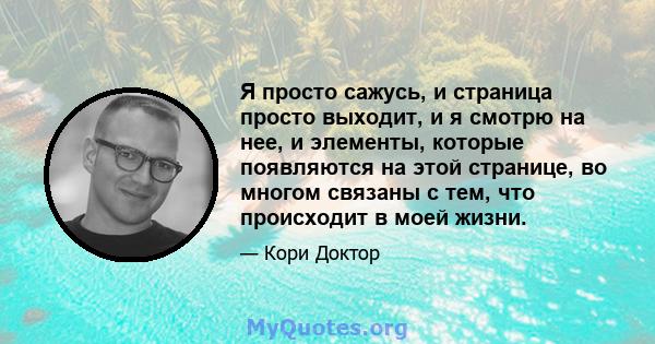 Я просто сажусь, и страница просто выходит, и я смотрю на нее, и элементы, которые появляются на этой странице, во многом связаны с тем, что происходит в моей жизни.