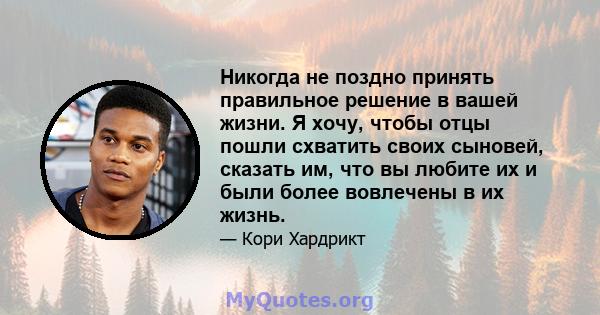 Никогда не поздно принять правильное решение в вашей жизни. Я хочу, чтобы отцы пошли схватить своих сыновей, сказать им, что вы любите их и были более вовлечены в их жизнь.