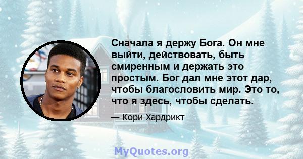 Сначала я держу Бога. Он мне выйти, действовать, быть смиренным и держать это простым. Бог дал мне этот дар, чтобы благословить мир. Это то, что я здесь, чтобы сделать.