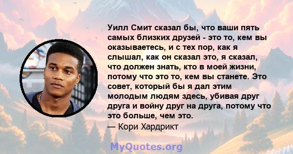 Уилл Смит сказал бы, что ваши пять самых близких друзей - это то, кем вы оказываетесь, и с тех пор, как я слышал, как он сказал это, я сказал, что должен знать, кто в моей жизни, потому что это то, кем вы станете. Это