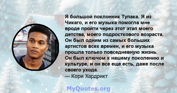 Я большой поклонник Тупака. Я из Чикаго, и его музыка помогла мне вроде пройти через этот этап моего детства, моего подросткового возраста. Он был одним из самых больших артистов всех времен, и его музыка прошла только