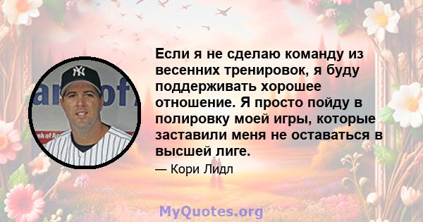 Если я не сделаю команду из весенних тренировок, я буду поддерживать хорошее отношение. Я просто пойду в полировку моей игры, которые заставили меня не оставаться в высшей лиге.