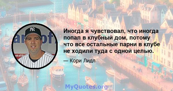 Иногда я чувствовал, что иногда попал в клубный дом, потому что все остальные парни в клубе не ходили туда с одной целью.