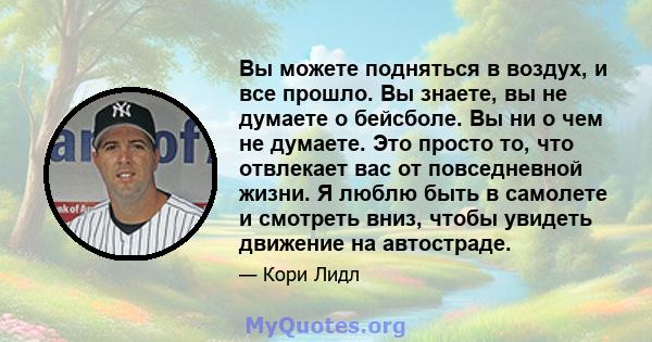 Вы можете подняться в воздух, и все прошло. Вы знаете, вы не думаете о бейсболе. Вы ни о чем не думаете. Это просто то, что отвлекает вас от повседневной жизни. Я люблю быть в самолете и смотреть вниз, чтобы увидеть