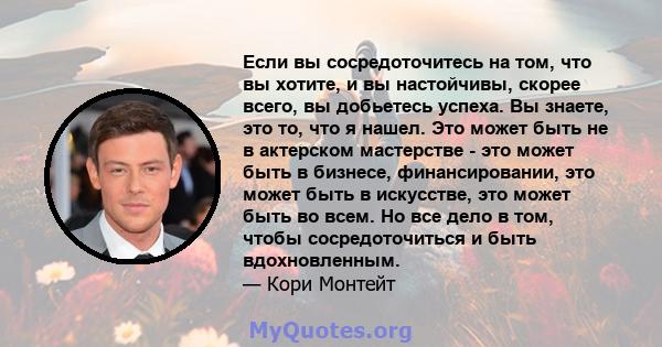 Если вы сосредоточитесь на том, что вы хотите, и вы настойчивы, скорее всего, вы добьетесь успеха. Вы знаете, это то, что я нашел. Это может быть не в актерском мастерстве - это может быть в бизнесе, финансировании, это 