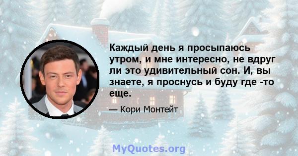 Каждый день я просыпаюсь утром, и мне интересно, не вдруг ли это удивительный сон. И, вы знаете, я проснусь и буду где -то еще.