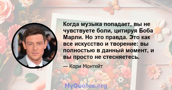 Когда музыка попадает, вы не чувствуете боли, цитируя Боба Марли. Но это правда. Это как все искусство и творение: вы полностью в данный момент, и вы просто не стесняетесь.