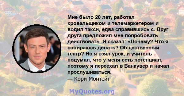 Мне было 20 лет, работал кровельщиком и телемаркетером и водил такси, едва справившись с. Друг друга предложил мне попробовать действовать. Я сказал: «Почему? Что я собираюсь делать? Общественный театр? Но я взял урок,