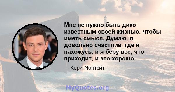 Мне не нужно быть дико известным своей жизнью, чтобы иметь смысл. Думаю, я довольно счастлив, где я нахожусь, и я беру все, что приходит, и это хорошо.