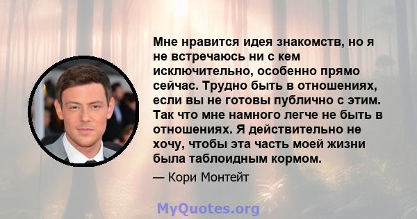 Мне нравится идея знакомств, но я не встречаюсь ни с кем исключительно, особенно прямо сейчас. Трудно быть в отношениях, если вы не готовы публично с этим. Так что мне намного легче не быть в отношениях. Я действительно 