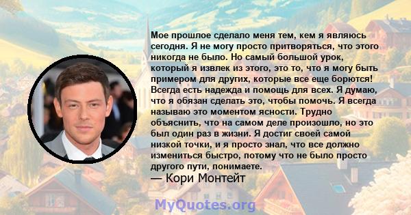 Мое прошлое сделало меня тем, кем я являюсь сегодня. Я не могу просто притворяться, что этого никогда не было. Но самый большой урок, который я извлек из этого, это то, что я могу быть примером для других, которые все