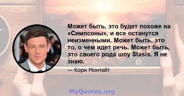 Может быть, это будет похоже на «Симпсоны», и все останутся неизменными. Может быть, это то, о чем идет речь. Может быть, это своего рода шоу Stasis. Я не знаю.