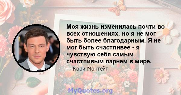 Моя жизнь изменилась почти во всех отношениях, но я не мог быть более благодарным. Я не мог быть счастливее - я чувствую себя самым счастливым парнем в мире.