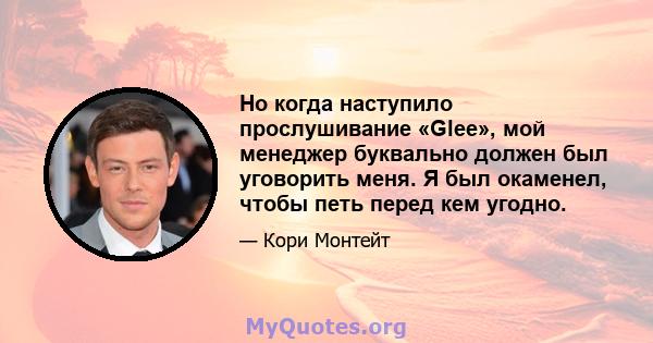 Но когда наступило прослушивание «Glee», мой менеджер буквально должен был уговорить меня. Я был окаменел, чтобы петь перед кем угодно.