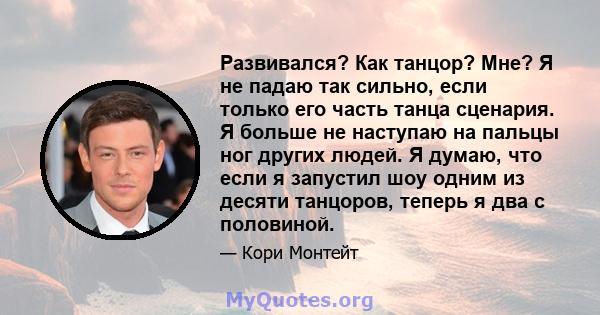 Развивался? Как танцор? Мне? Я не падаю так сильно, если только его часть танца сценария. Я больше не наступаю на пальцы ног других людей. Я думаю, что если я запустил шоу одним из десяти танцоров, теперь я два с