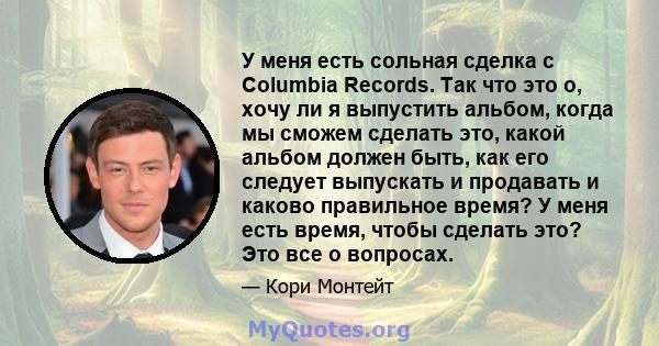 У меня есть сольная сделка с Columbia Records. Так что это о, хочу ли я выпустить альбом, когда мы сможем сделать это, какой альбом должен быть, как его следует выпускать и продавать и каково правильное время? У меня