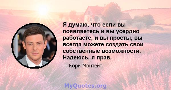 Я думаю, что если вы появляетесь и вы усердно работаете, и вы просты, вы всегда можете создать свои собственные возможности. Надеюсь, я прав.