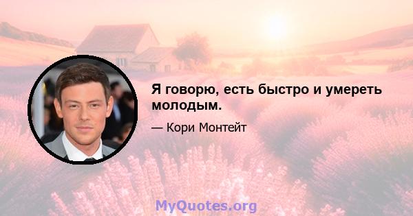 Я говорю, есть быстро и умереть молодым.