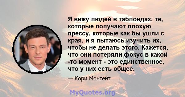 Я вижу людей в таблоидах, те, которые получают плохую прессу, которые как бы ушли с края, и я пытаюсь изучить их, чтобы не делать этого. Кажется, что они потеряли фокус в какой -то момент - это единственное, что у них