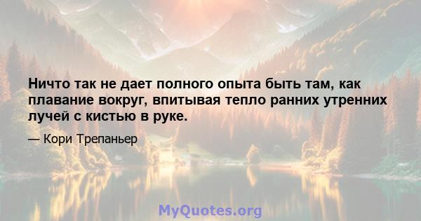 Ничто так не дает полного опыта быть там, как плавание вокруг, впитывая тепло ранних утренних лучей с кистью в руке.