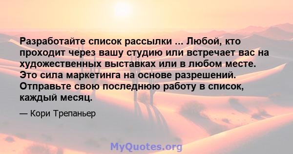 Разработайте список рассылки ... Любой, кто проходит через вашу студию или встречает вас на художественных выставках или в любом месте. Это сила маркетинга на основе разрешений. Отправьте свою последнюю работу в список, 