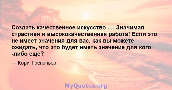 Создать качественное искусство .... Значимая, страстная и высококачественная работа! Если это не имеет значения для вас, как вы можете ожидать, что это будет иметь значение для кого -либо еще?