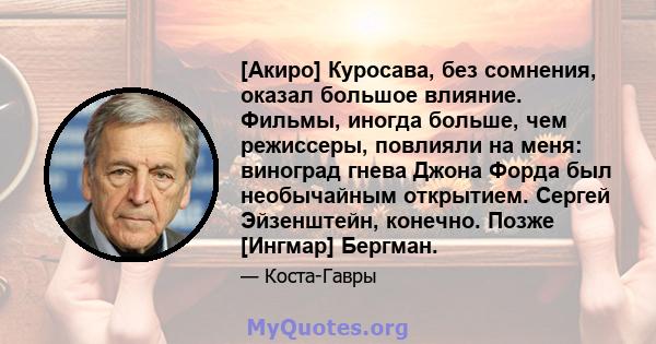 [Акиро] Куросава, без сомнения, оказал большое влияние. Фильмы, иногда больше, чем режиссеры, повлияли на меня: виноград гнева Джона Форда был необычайным открытием. Сергей Эйзенштейн, конечно. Позже [Ингмар] Бергман.