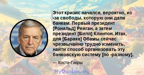 Этот кризис начался, вероятно, из -за свободы, которую они дали банкам. Первый президент [Рональд] Рейган, а затем президент [Билл] Клинтон. Итак, для [Барака] Обамы сейчас чрезвычайно трудно изменить, найти способ