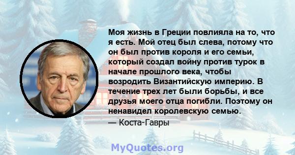 Моя жизнь в Греции повлияла на то, что я есть. Мой отец был слева, потому что он был против короля и его семьи, который создал войну против турок в начале прошлого века, чтобы возродить Византийскую империю. В течение