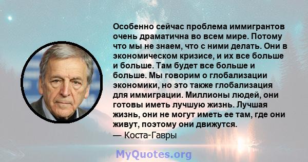 Особенно сейчас проблема иммигрантов очень драматична во всем мире. Потому что мы не знаем, что с ними делать. Они в экономическом кризисе, и их все больше и больше. Там будет все больше и больше. Мы говорим о