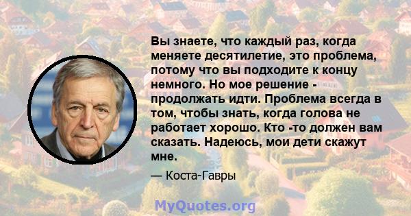 Вы знаете, что каждый раз, когда меняете десятилетие, это проблема, потому что вы подходите к концу немного. Но мое решение - продолжать идти. Проблема всегда в том, чтобы знать, когда голова не работает хорошо. Кто -то 