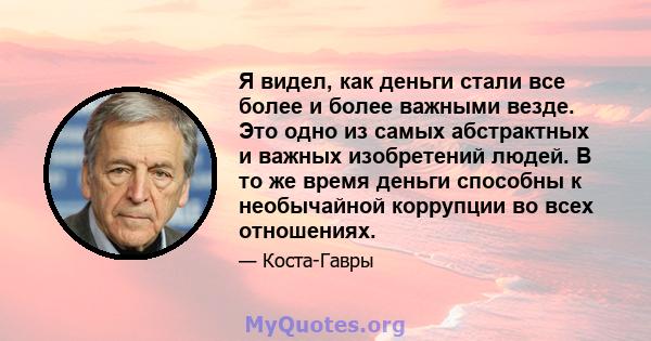 Я видел, как деньги стали все более и более важными везде. Это одно из самых абстрактных и важных изобретений людей. В то же время деньги способны к необычайной коррупции во всех отношениях.