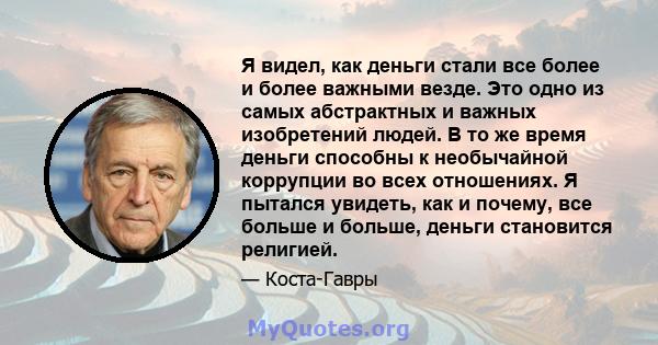 Я видел, как деньги стали все более и более важными везде. Это одно из самых абстрактных и важных изобретений людей. В то же время деньги способны к необычайной коррупции во всех отношениях. Я пытался увидеть, как и