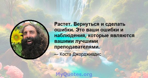 Растет. Вернуться и сделать ошибки. Это ваши ошибки и наблюдения, которые являются вашими лучшими преподавателями.