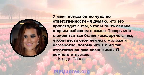 У меня всегда было чувство ответственности - я думаю, что это происходит с тем, чтобы быть самым старым ребенком в семье. Теперь мне становятся все более комфортно с тем, чтобы вести себя немного моложе и беззаботно,