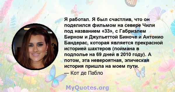 Я работал. Я был счастлив, что он поделился фильмом на севере Чили под названием «33», с Габриэлем Бирном и Джульеттой Биноче и Антонио Бандерас, которая является прекрасной историей шахтеров (поймана в подполье на 69