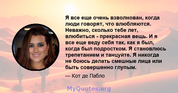 Я все еще очень взволнован, когда люди говорят, что влюбляются. Неважно, сколько тебе лет, влюбиться - прекрасная вещь. И я все еще веду себя так, как я был, когда был подростком. Я становлюсь трепетанием и танцуйте. Я