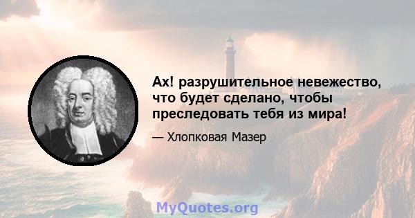 Ах! разрушительное невежество, что будет сделано, чтобы преследовать тебя из мира!