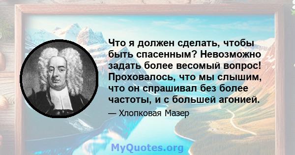 Что я должен сделать, чтобы быть спасенным? Невозможно задать более весомый вопрос! Проховалось, что мы слышим, что он спрашивал без более частоты, и с большей агонией.