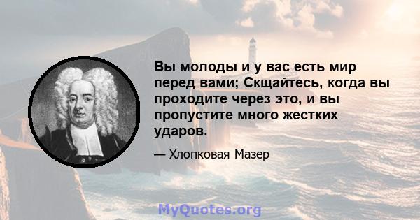 Вы молоды и у вас есть мир перед вами; Скщайтесь, когда вы проходите через это, и вы пропустите много жестких ударов.