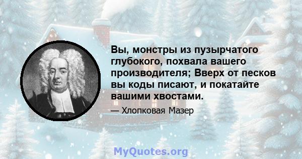 Вы, монстры из пузырчатого глубокого, похвала вашего производителя; Вверх от песков вы коды писают, и покатайте вашими хвостами.