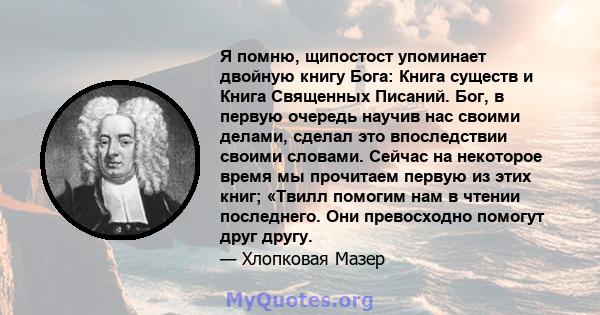 Я помню, щипостост упоминает двойную книгу Бога: Книга существ и Книга Священных Писаний. Бог, в первую очередь научив нас своими делами, сделал это впоследствии своими словами. Сейчас на некоторое время мы прочитаем