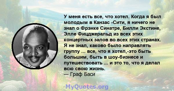 У меня есть все, что хотел. Когда я был молодым в Канзас -Сити, я ничего не знал о Фрэнке Синатре, Билли Экстине, Элле Фицджеральд из всех этих концертных залов во всех этих странах. Я не знал, каково было направлять